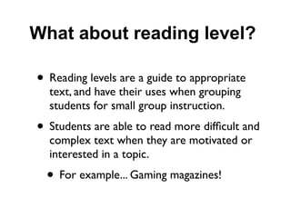What about reading level?

• Reading levels are a guide to appropriate
  text, and have their uses when grouping
  students for small group instruction.
• Students are able to read more difﬁcult and
  complex text when they are motivated or
  interested in a topic.
  • For example... Gaming magazines!
 