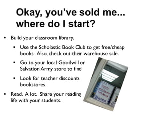 Okay, you’ve sold me...
     where do I start?
• Build your classroom library.
   • Use the Scholastic Book Club to get free/cheap
      books. Also, check out their warehouse sale.
   • Go to your local Goodwill or
      Salvation Army store to ﬁnd           books.
   • Look for teacher discounts                  at
      bookstores
• Read. A lot. Share your reading
  life with your students.
 