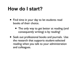 How do I start?

•   Find time in your day to let students read
    books of their choice.

     •   The only way to get better at reading (and
         consequently writing) is by reading!

•   Seek out professional books and journals. Use
    the research that supports student-selected
    reading when you talk to your administration
    and colleagues.
 