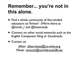 Remember... you’re not in
this alone.
• Find a whole community of like-minded
  educators on Twitter! (We’re there as
  @mindi_r and @heisereads
• Connect on other social networks such as the
  English Companion Ning or Goodreads.
• Contact us:
       Jillian: jillian.heise@ics-milw.org
      Mindi: mrench@northbrook28.net
 