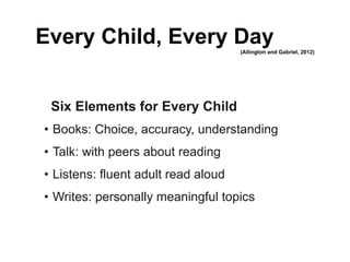 Every Child, Every Day               (Allington and Gabriel, 2012)




 Six Elements for Every Child
• Books: Choice, accuracy, understanding
• Talk: with peers about reading
• Listens: fluent adult read aloud
• Writes: personally meaningful topics
 