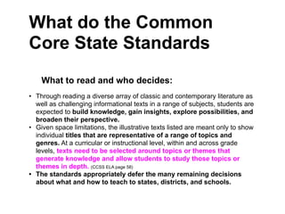 What do the Common
Core State Standards
    What to read and who decides:
• Through reading a diverse array of classic and contemporary literature as
  well as challenging informational texts in a range of subjects, students are
  expected to build knowledge, gain insights, explore possibilities, and
  broaden their perspective.
• Given space limitations, the illustrative texts listed are meant only to show
  individual titles that are representative of a range of topics and
  genres. At a curricular or instructional level, within and across grade
  levels, texts need to be selected around topics or themes that
  generate knowledge and allow students to study those topics or
  themes in depth. (CCSS ELA page 58)
• The standards appropriately defer the many remaining decisions
  about what and how to teach to states, districts, and schools.
 