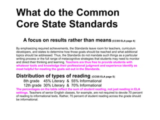 What do the Common
Core State Standards
     A focus on results rather than means (CCSS ELA page 4):
By emphasizing required achievements, the Standards leave room for teachers, curriculum
developers, and states to determine how those goals should be reached and what additional
topics should be addressed. Thus, the Standards do not mandate such things as a particular
writing process or the full range of metacognitive strategies that students may need to monitor
and direct their thinking and learning. Teachers are thus free to provide students with
whatever tools and knowledge their professional judgment and experience identify as
most helpful for meeting the goals set out in the Standards.

Distribution of types of reading (CCSS ELA page 5):
     8th grade 45% Literary & 55% Informational
     12th grade 30% Literary & 70% Informational
The percentages on the table reflect the sum of student reading, not just reading in ELA
settings. Teachers of senior English classes, for example, are not required to devote 70 percent
of reading to informational texts. Rather, 70 percent of student reading across the grade should
be informational.
 