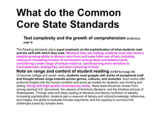 What do the Common
Core State Standards
     Text complexity and the growth of comprehension (CCSS ELA
     page 8):

The Reading standards place equal emphasis on the sophistication of what students read
and the skill with which they read. Whatever they are reading, students must also show a
steadily growing ability to discern more from and make fuller use of text, including
making an increasing number of connections among ideas and between texts,
considering a wider range of textual evidence, and becoming more sensitive to
inconsistencies, ambiguities, and poor reasoning in texts.
Note on range and content of student reading (CCSS ELA page 35):
To become college and career ready, students must grapple with works of exceptional craft
and thought whose range extends across genres, cultures, and centuries. Such works offer
profound insights into the human condition and serve as models for students’ own thinking and
writing. Along with high-quality contemporary works, these texts should be chosen from
among seminal U.S. documents, the classics of American literature, and the timeless dramas of
Shakespeare. Through wide and deep reading of literature and literary nonfiction of steadily
increasing sophistication, students gain a reservoir of literary and cultural knowledge, references,
and images; the ability to evaluate intricate arguments; and the capacity to surmount the
challenges posed by complex texts.
 