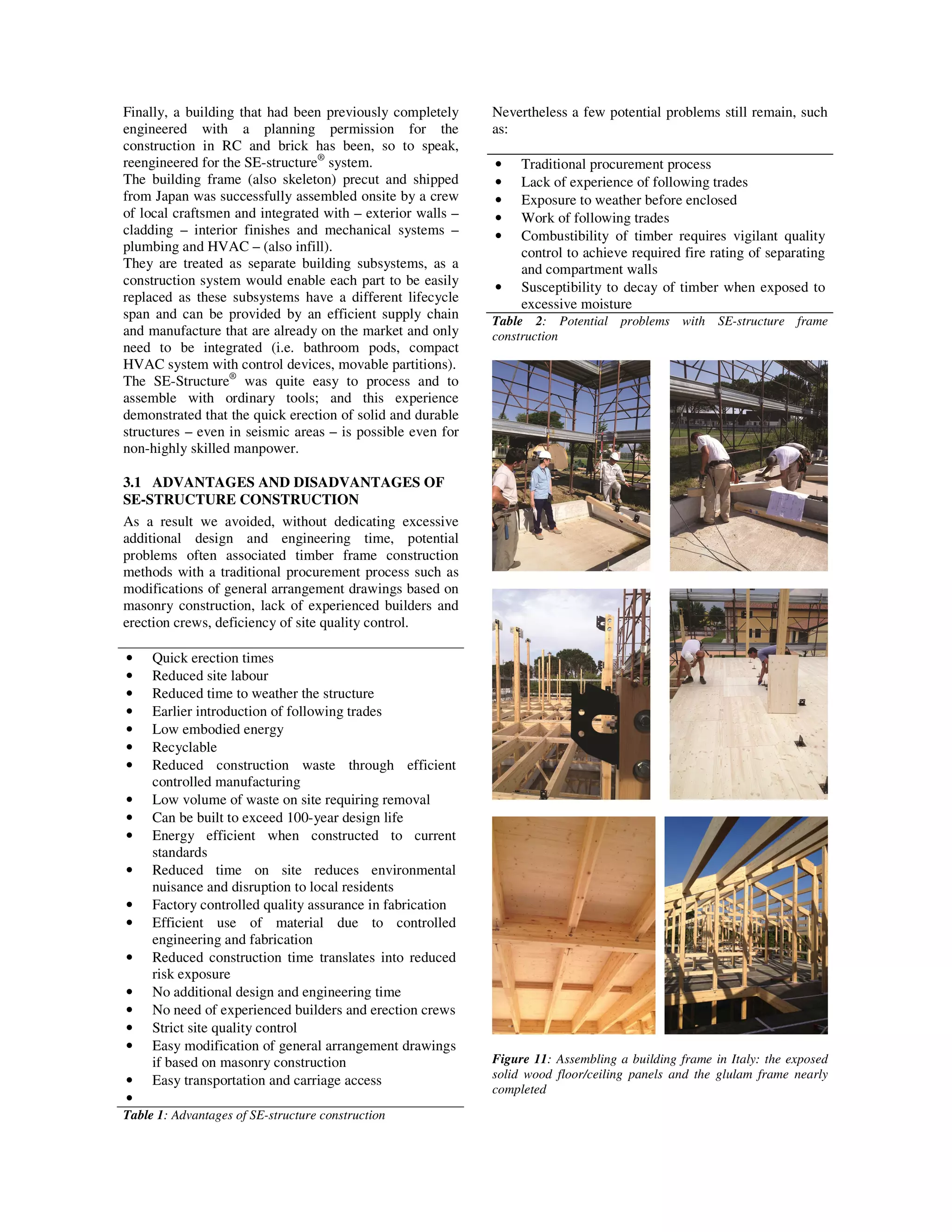 Finally, a building that had been previously completely
engineered with a planning permission for the
construction in RC and brick has been, so to speak,
reengineered for the SE-structure®
system.
The building frame (also skeleton) precut and shipped
from Japan was successfully assembled onsite by a crew
of local craftsmen and integrated with – exterior walls –
cladding – interior finishes and mechanical systems –
plumbing and HVAC – (also infill).
They are treated as separate building subsystems, as a
construction system would enable each part to be easily
replaced as these subsystems have a different lifecycle
span and can be provided by an efficient supply chain
and manufacture that are already on the market and only
need to be integrated (i.e. bathroom pods, compact
HVAC system with control devices, movable partitions).
The SE-Structure®
was quite easy to process and to
assemble with ordinary tools; and this experience
demonstrated that the quick erection of solid and durable
structures – even in seismic areas – is possible even for
non-highly skilled manpower.
3.1 ADVANTAGES AND DISADVANTAGES OF
SE-STRUCTURE CONSTRUCTION
As a result we avoided, without dedicating excessive
additional design and engineering time, potential
problems often associated timber frame construction
methods with a traditional procurement process such as
modifications of general arrangement drawings based on
masonry construction, lack of experienced builders and
erection crews, deficiency of site quality control.
• Quick erection times
• Reduced site labour
• Reduced time to weather the structure
• Earlier introduction of following trades
• Low embodied energy
• Recyclable
• Reduced construction waste through efficient
controlled manufacturing
• Low volume of waste on site requiring removal
• Can be built to exceed 100-year design life
• Energy efficient when constructed to current
standards
• Reduced time on site reduces environmental
nuisance and disruption to local residents
• Factory controlled quality assurance in fabrication
• Efficient use of material due to controlled
engineering and fabrication
• Reduced construction time translates into reduced
risk exposure
• No additional design and engineering time
• No need of experienced builders and erection crews
• Strict site quality control
• Easy modification of general arrangement drawings
if based on masonry construction
• Easy transportation and carriage access
•
Table 1: Advantages of SE-structure construction
Nevertheless a few potential problems still remain, such
as:
• Traditional procurement process
• Lack of experience of following trades
• Exposure to weather before enclosed
• Work of following trades
• Combustibility of timber requires vigilant quality
control to achieve required fire rating of separating
and compartment walls
• Susceptibility to decay of timber when exposed to
excessive moisture
Table 2: Potential problems with SE-structure frame
construction
Figure 11: Assembling a building frame in Italy: the exposed
solid wood floor/ceiling panels and the glulam frame nearly
completed
 