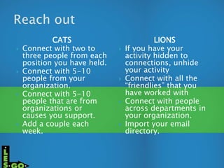 CATS
 Connect with two to
three people from each
position you have held.
 Connect with 5-10
people from your
organization.
 Connect with 5-10
people that are from
organizations or
causes you support.
 Add a couple each
week.
LIONS
 If you have your
activity hidden to
connections, unhide
your activity
 Connect with all the
“friendlies” that you
have worked with
 Connect with people
across departments in
your organization.
 Import your email
directory.
 