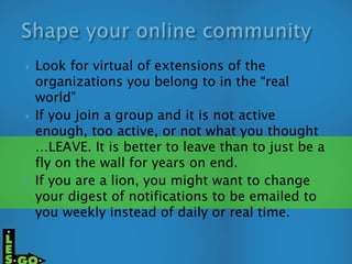  Look for virtual of extensions of the
organizations you belong to in the “real
world”
 If you join a group and it is not active
enough, too active, or not what you thought
…LEAVE. It is better to leave than to just be a
fly on the wall for years on end.
 If you are a lion, you might want to change
your digest of notifications to be emailed to
you weekly instead of daily or real time.
 