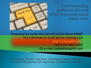 Presented by Leslie McGraw of Les Go Social MM&T
For individual or small group training visit
http://LesGo4it.com/
Call (734) 469-0460
Or e-mail Leslie@lesgo4it.com
2015 Women of Color Task Force 33rd Annual Career Conference
Tools for the Journey: Self-Awareness, Confidence, and Respect
 
