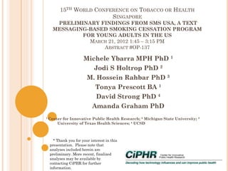 15TH WORLD CONFERENCE ON TOBACCO OR HEALTH
SINGAPORE
PRELIMINARY FINDINGS FROM SMS USA, A TEXT
MESSAGING-BASED SMOKING CESSATION PROGRAM
FOR YOUNG ADULTS IN THE US
MARCH 21, 2012 1:45 – 3:15 PM
ABSTRACT #OP-137
Michele Ybarra MPH PhD 1
Jodi S Holtrop PhD 2
M. Hossein Rahbar PhD 3
Tonya Prescott BA 1
David Strong PhD 4
Amanda Graham PhD
1 Center for Innovative Public Health Research; 2 Michigan State University; 3
University of Texas Health Sciences; 4 UCSD
* Thank you for your interest in this
presentation. Please note that
analyses included herein are
preliminary. More recent, finalized
analyses may be available by
contacting CiPHR for further
information.
 