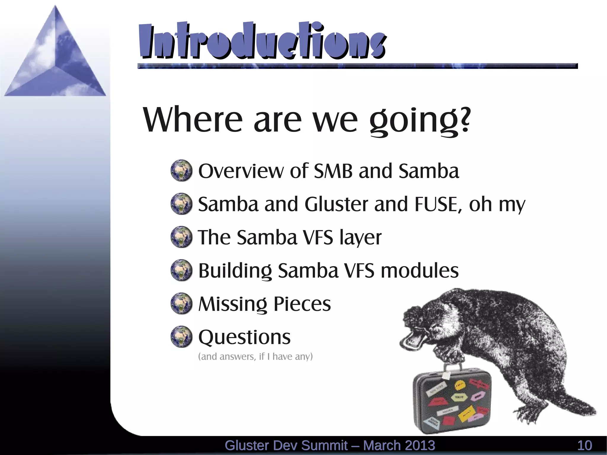 IntroductionsIntroductions
1010Gluster Dev Summit – March 2013Gluster Dev Summit – March 2013
Where are we going?
Overview of SMB and Samba
Samba and Gluster and FUSE, oh my
The Samba VFS layer
Building Samba VFS modules
Missing Pieces
Questions
(and answers, if I have any)
 