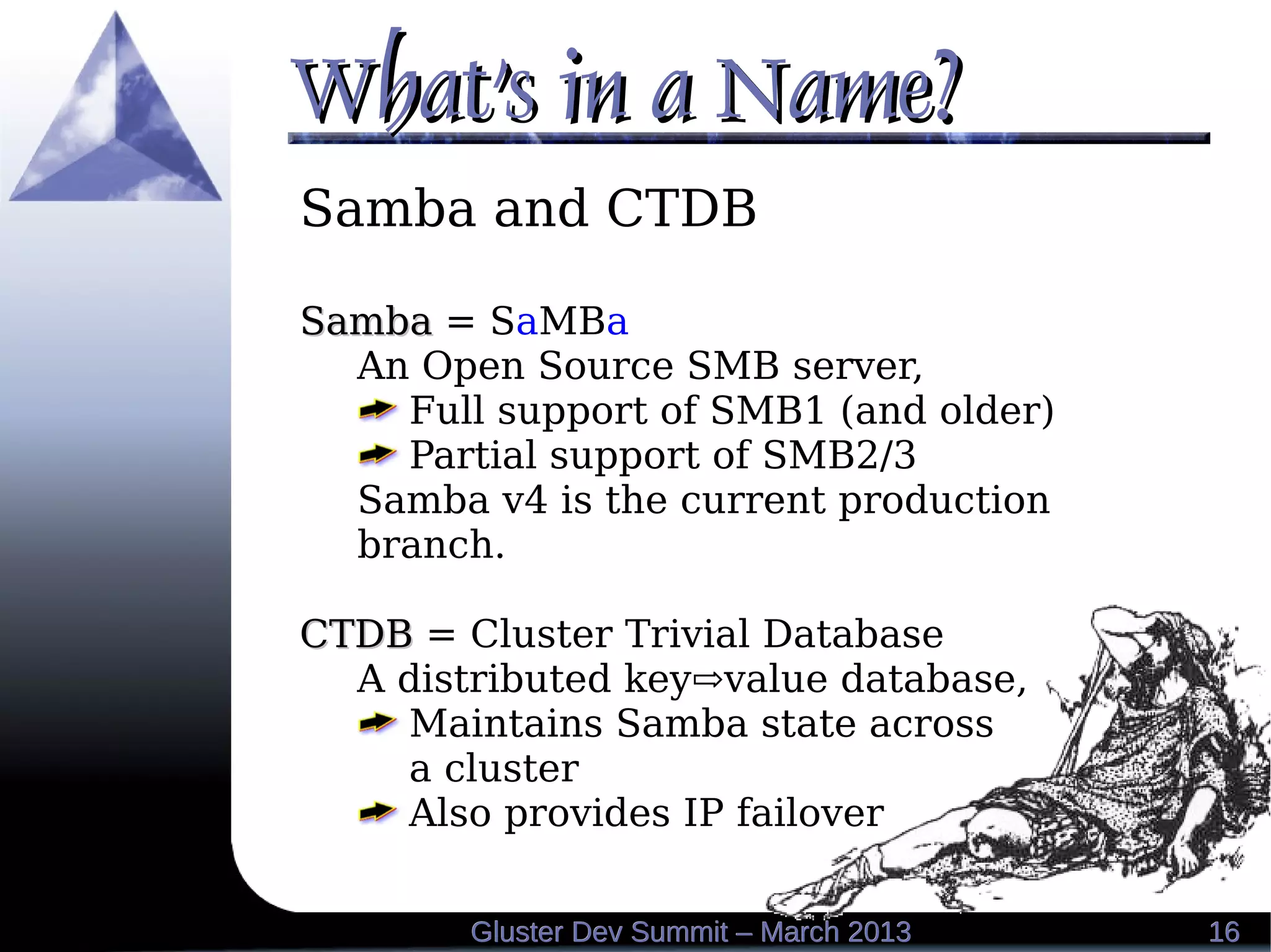 What's in a Name?What's in a Name?
1616Gluster Dev Summit – March 2013Gluster Dev Summit – March 2013
Samba and CTDB
SambaSamba = SaMBa
An Open Source SMB server,
Full support of SMB1 (and older)
Partial support of SMB2/3
Samba v4 is the current production
branch.
CTDBCTDB = Cluster Trivial Database
A distributed key⇨value database,
Maintains Samba state across
a cluster
Also provides IP failover
 
