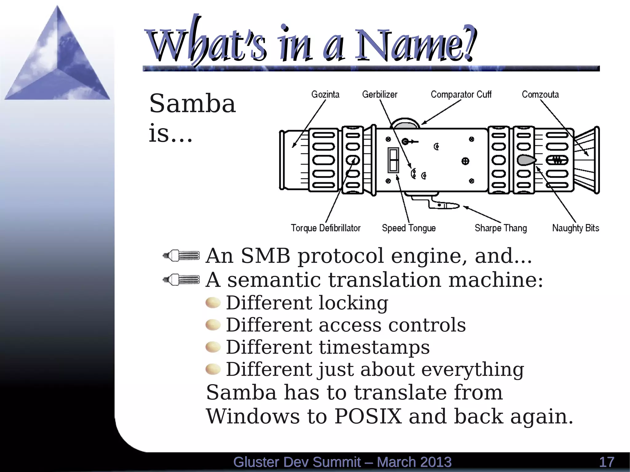 What's in a Name?What's in a Name?
1717Gluster Dev Summit – March 2013Gluster Dev Summit – March 2013
Samba
is...
An SMB protocol engine, and...
A semantic translation machine:
Different locking
Different access controls
Different timestamps
Different just about everything
Samba has to translate from
Windows to POSIX and back again.
 