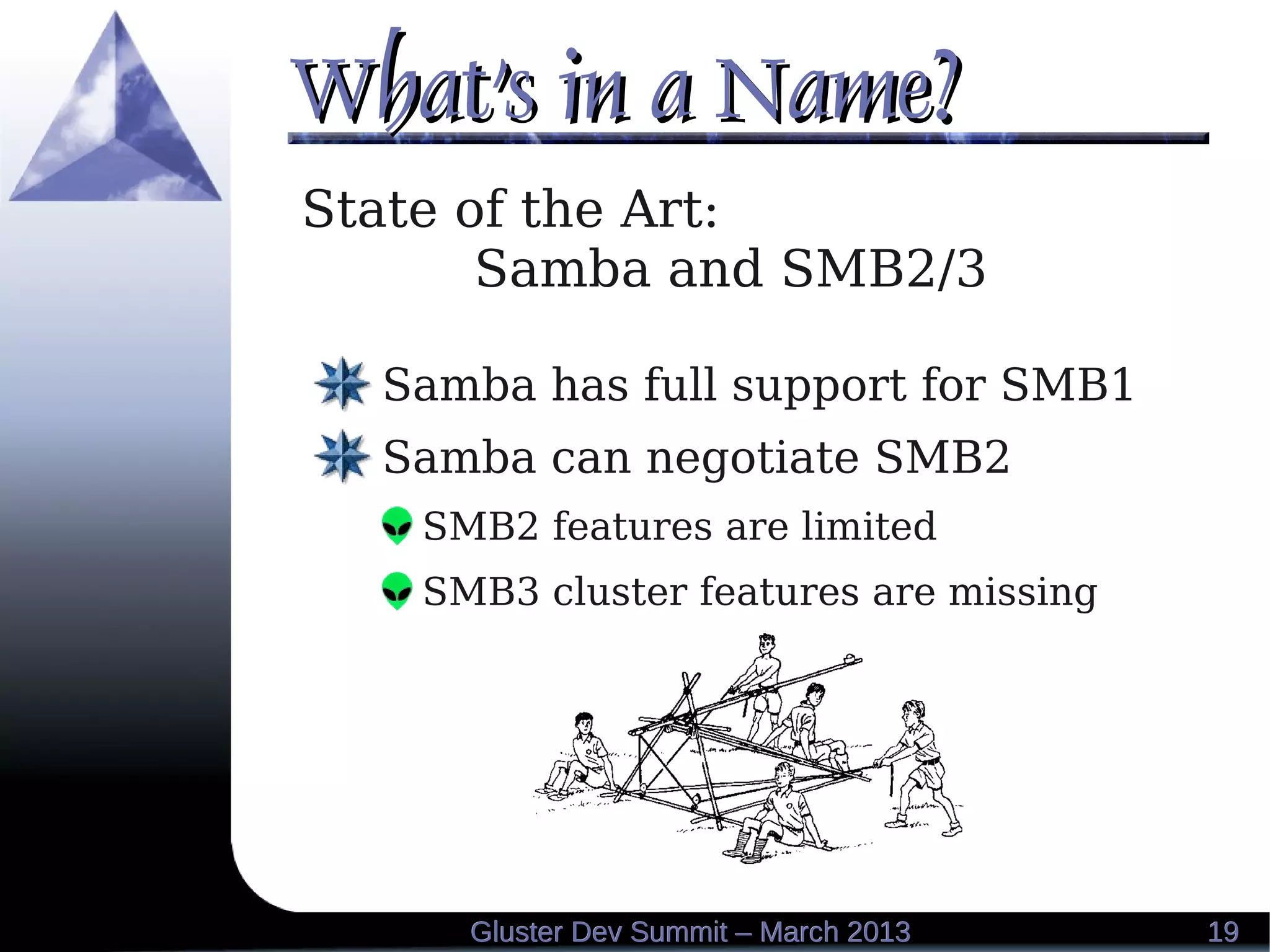 What's in a Name?What's in a Name?
1919Gluster Dev Summit – March 2013Gluster Dev Summit – March 2013
State of the Art:
Samba and SMB2/3
Samba has full support for SMB1
Samba can negotiate SMB2
SMB2 features are limited
SMB3 cluster features are missing
 