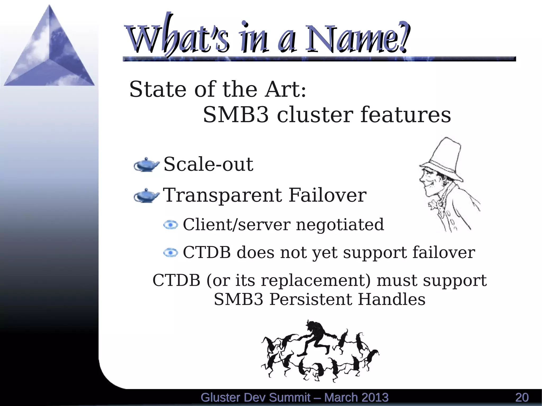 What's in a Name?What's in a Name?
2020Gluster Dev Summit – March 2013Gluster Dev Summit – March 2013
State of the Art:
SMB3 cluster features
Scale-out
Transparent Failover
Client/server negotiated
CTDB does not yet support failover
CTDB (or its replacement) must support
SMB3 Persistent Handles
 