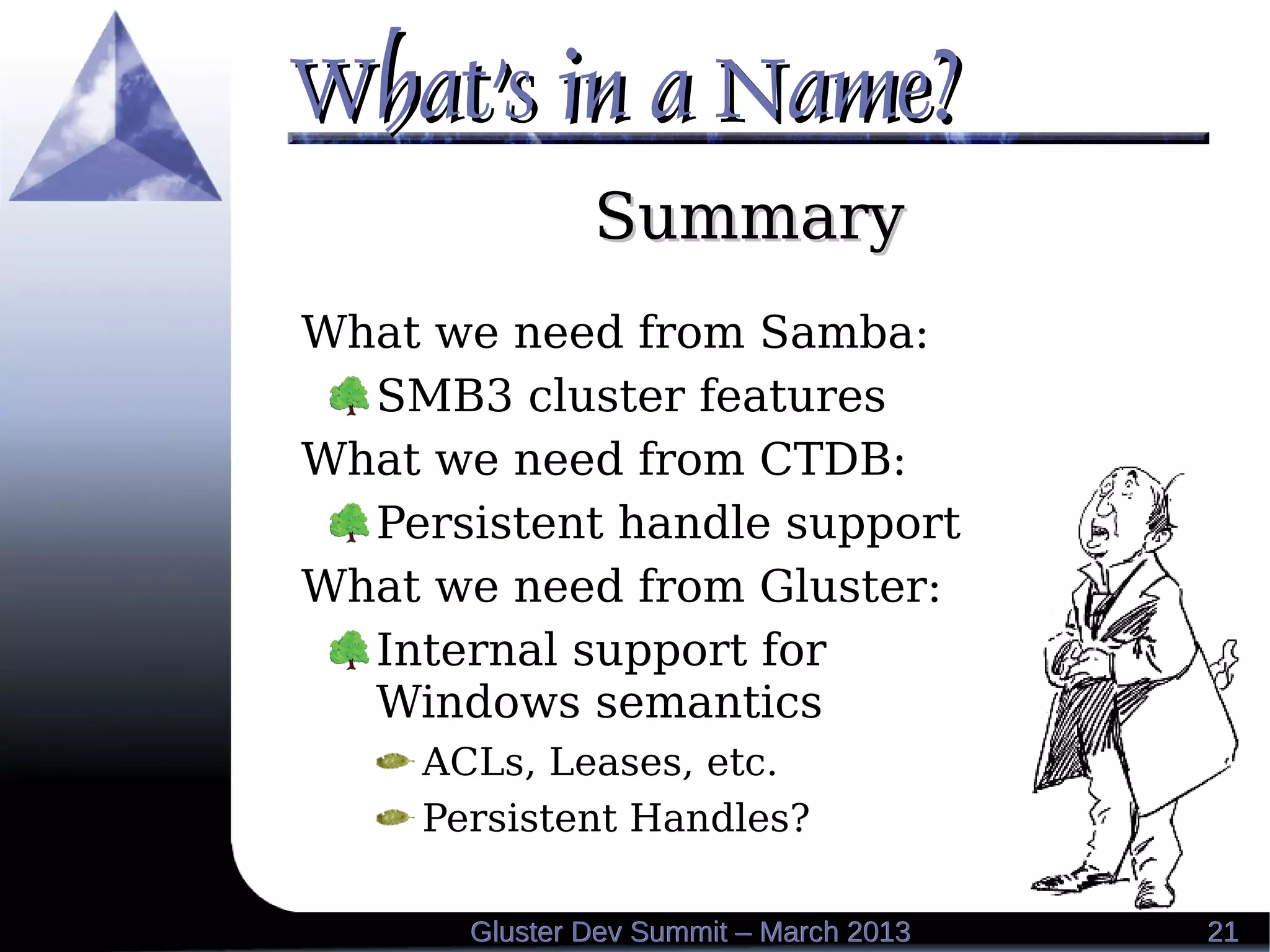 What's in a Name?What's in a Name?
2121Gluster Dev Summit – March 2013Gluster Dev Summit – March 2013
SummarySummary
What we need from Samba:
SMB3 cluster features
What we need from CTDB:
Persistent handle support
What we need from Gluster:
Internal support for
Windows semantics
ACLs, Leases, etc.
Persistent Handles?
 