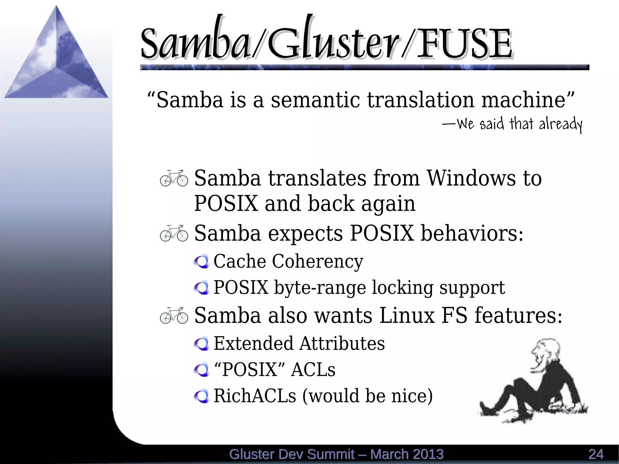 Samba/Gluster/FUSESamba/Gluster/FUSE
2424Gluster Dev Summit – March 2013Gluster Dev Summit – March 2013
“Samba is a semantic translation machine”
—We said that already
Samba translates from Windows to
POSIX and back again
Samba expects POSIX behaviors:
Cache Coherency
POSIX byte-range locking support
Samba also wants Linux FS features:
Extended Attributes
“POSIX” ACLs
RichACLs (would be nice)
 