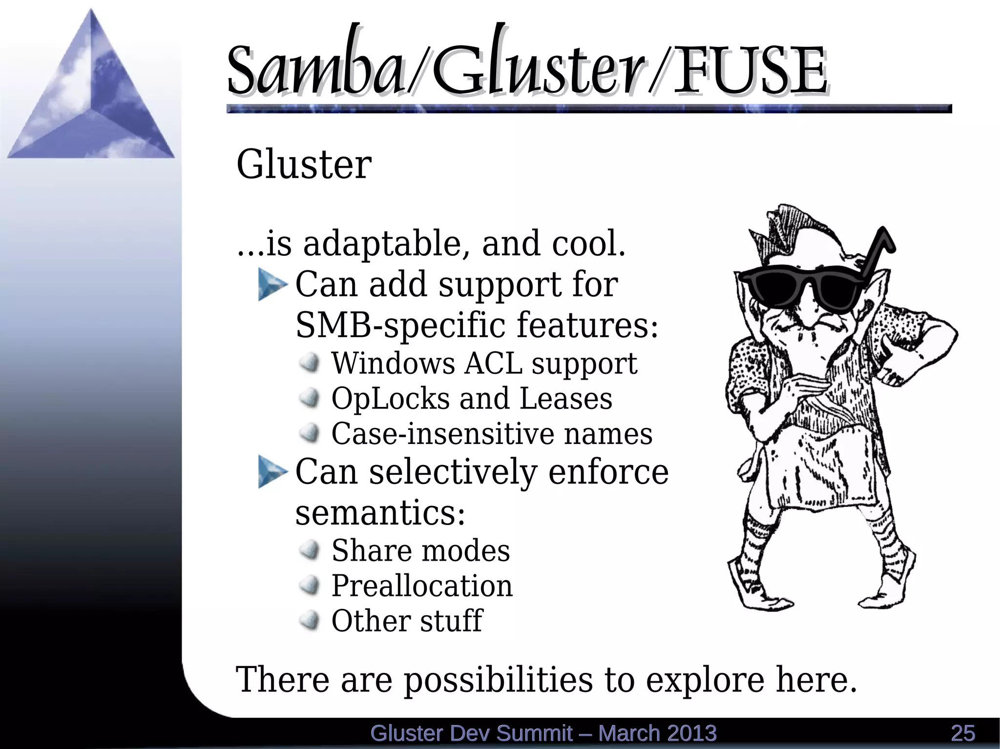 Samba/Gluster/FUSESamba/Gluster/FUSE
2525Gluster Dev Summit – March 2013Gluster Dev Summit – March 2013
Gluster
...is adaptable, and cool.
Can add support for
SMB-specific features:
Windows ACL support
OpLocks and Leases
Case-insensitive names
Can selectively enforce
semantics:
Share modes
Preallocation
Other stuff
There are possibilities to explore here.
 