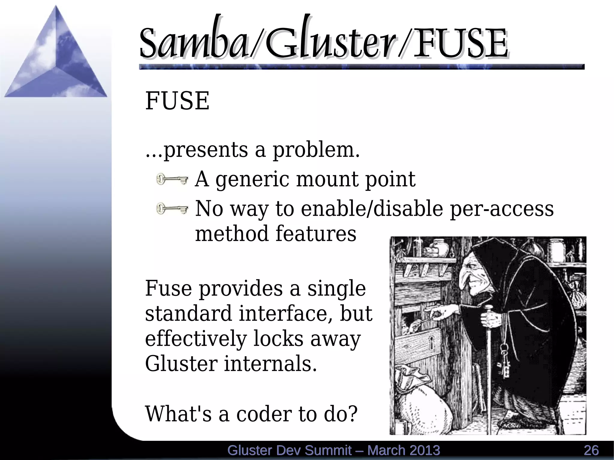 Samba/Gluster/FUSESamba/Gluster/FUSE
2626Gluster Dev Summit – March 2013Gluster Dev Summit – March 2013
FUSE
...presents a problem.
A generic mount point
No way to enable/disable per-access
method features
Fuse provides a single
standard interface, but
effectively locks away
Gluster internals.
What's a coder to do?
 
