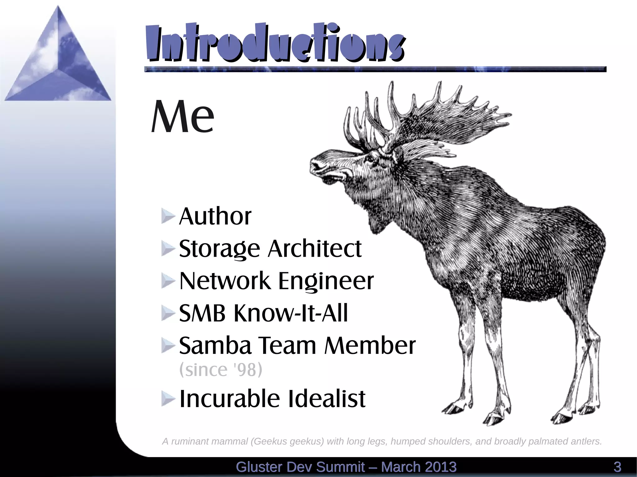 IntroductionsIntroductions
A ruminant mammal (Geekus geekus) with long legs, humped shoulders, and broadly palmated antlers.
Me
Author
Storage Architect
Network Engineer
SMB Know-It-All
Samba Team Member
(since '98)
Incurable Idealist
33Gluster Dev Summit – March 2013Gluster Dev Summit – March 2013
 