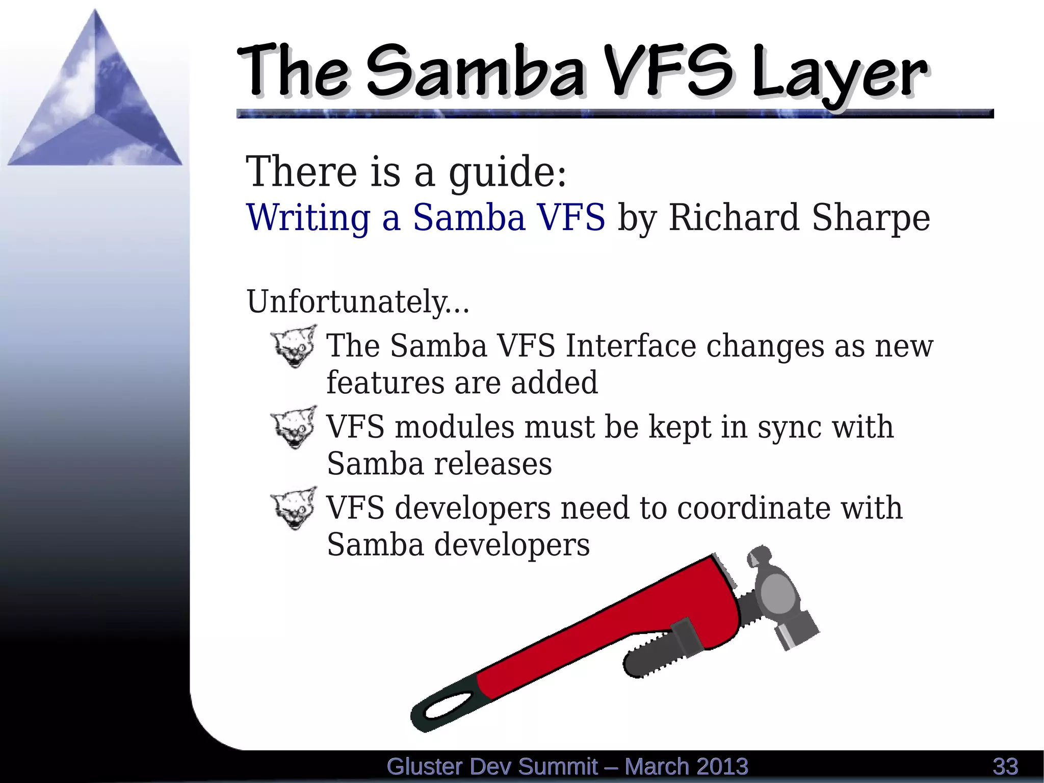 The Samba VFS LayerThe Samba VFS Layer
3333Gluster Dev Summit – March 2013Gluster Dev Summit – March 2013
There is a guide:
Writing a Samba VFS by Richard Sharpe
Unfortunately...
The Samba VFS Interface changes as new
features are added
VFS modules must be kept in sync with
Samba releases
VFS developers need to coordinate with
Samba developers
 