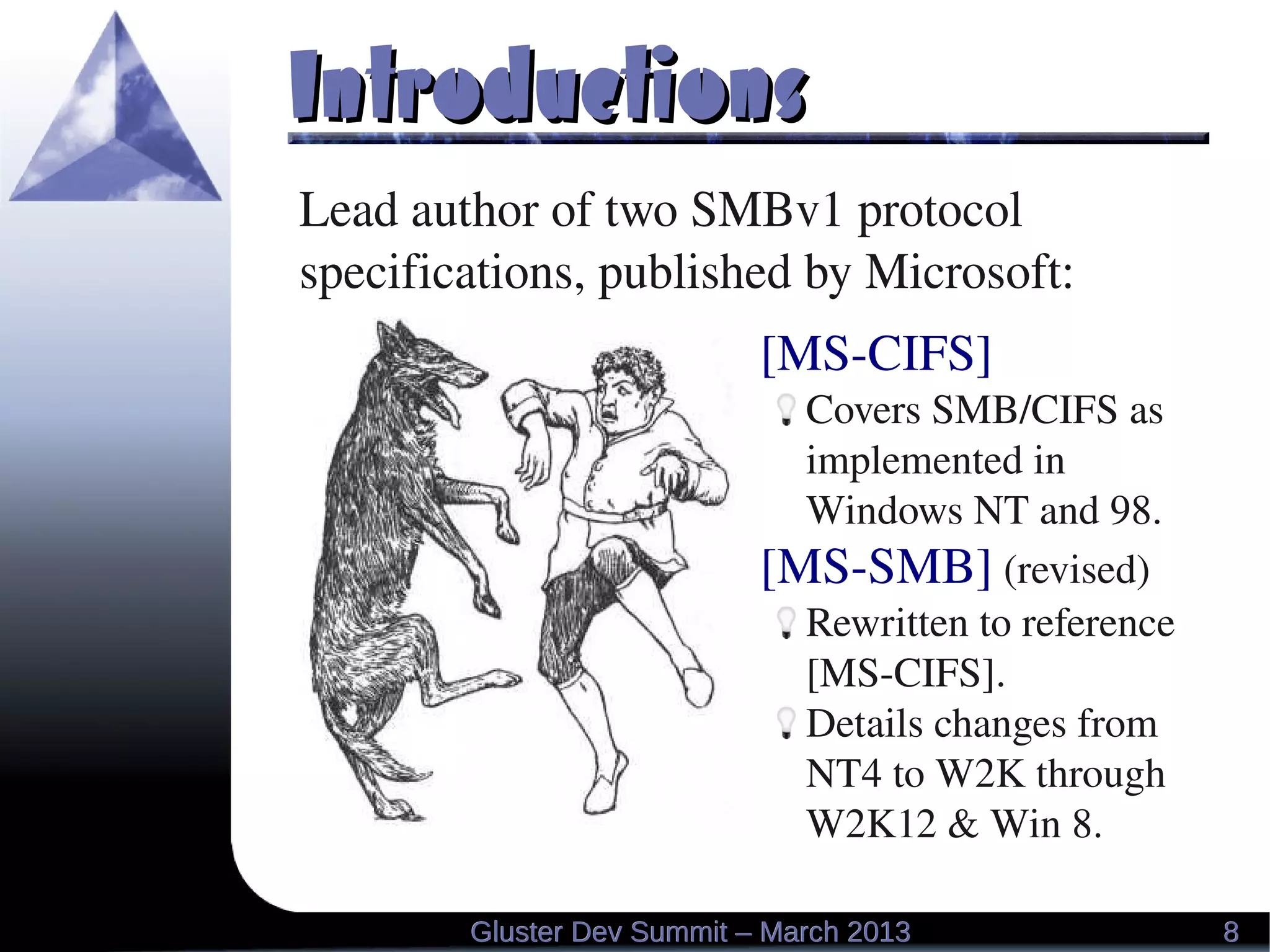 IntroductionsIntroductions
[MS­CIFS]
Covers SMB/CIFS as 
implemented in 
Windows NT and 98.
[MS­SMB] (revised)
Rewritten to reference 
[MS­CIFS].
Details changes from 
NT4 to W2K through 
W2K12 & Win 8.
Lead author of two SMBv1 protocol 
specifications, published by Microsoft:
88Gluster Dev Summit – March 2013Gluster Dev Summit – March 2013
 