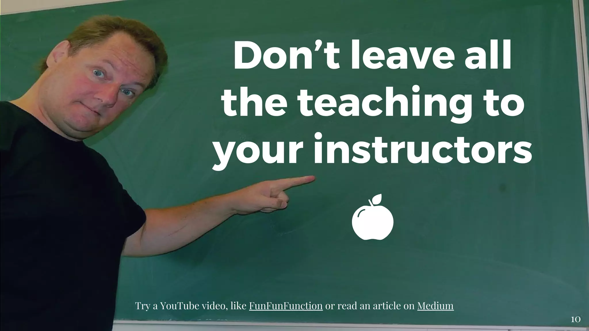 Don’t leave all
the teaching to
your instructors
Try a YouTube video, like FunFunFunction or read an article on Medium
10
 