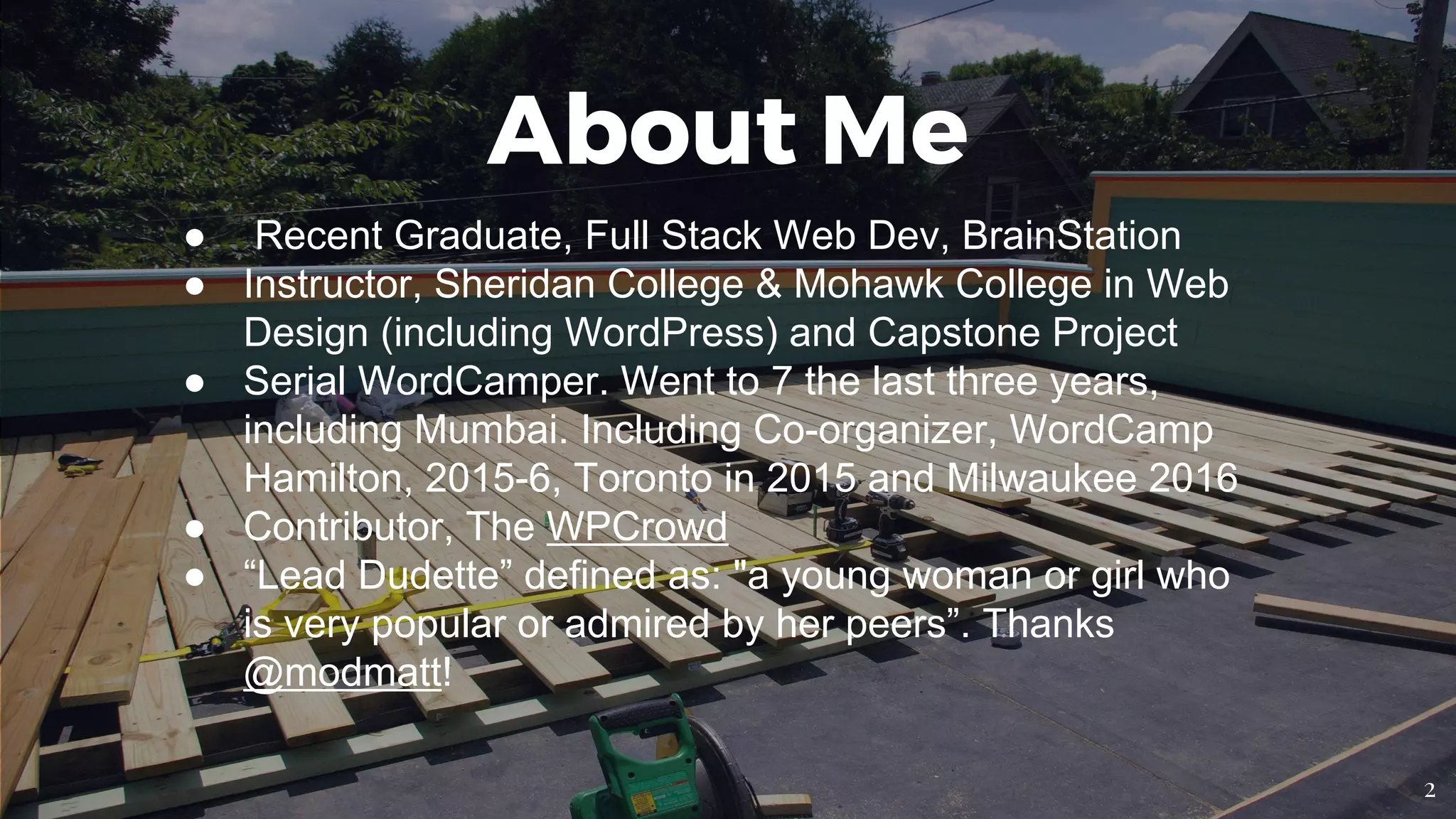 ● Recent Graduate, Full Stack Web Dev, BrainStation
● Instructor, Sheridan College & Mohawk College in Web
Design (including WordPress) and Capstone Project
● Serial WordCamper. Went to 7 the last three years,
including Mumbai. Including Co-organizer, WordCamp
Hamilton, 2015-6, Toronto in 2015 and Milwaukee 2016
● Contributor, The WPCrowd
● “Lead Dudette” defined as: "a young woman or girl who
is very popular or admired by her peers”. Thanks
@modmatt!
About Me
2
 