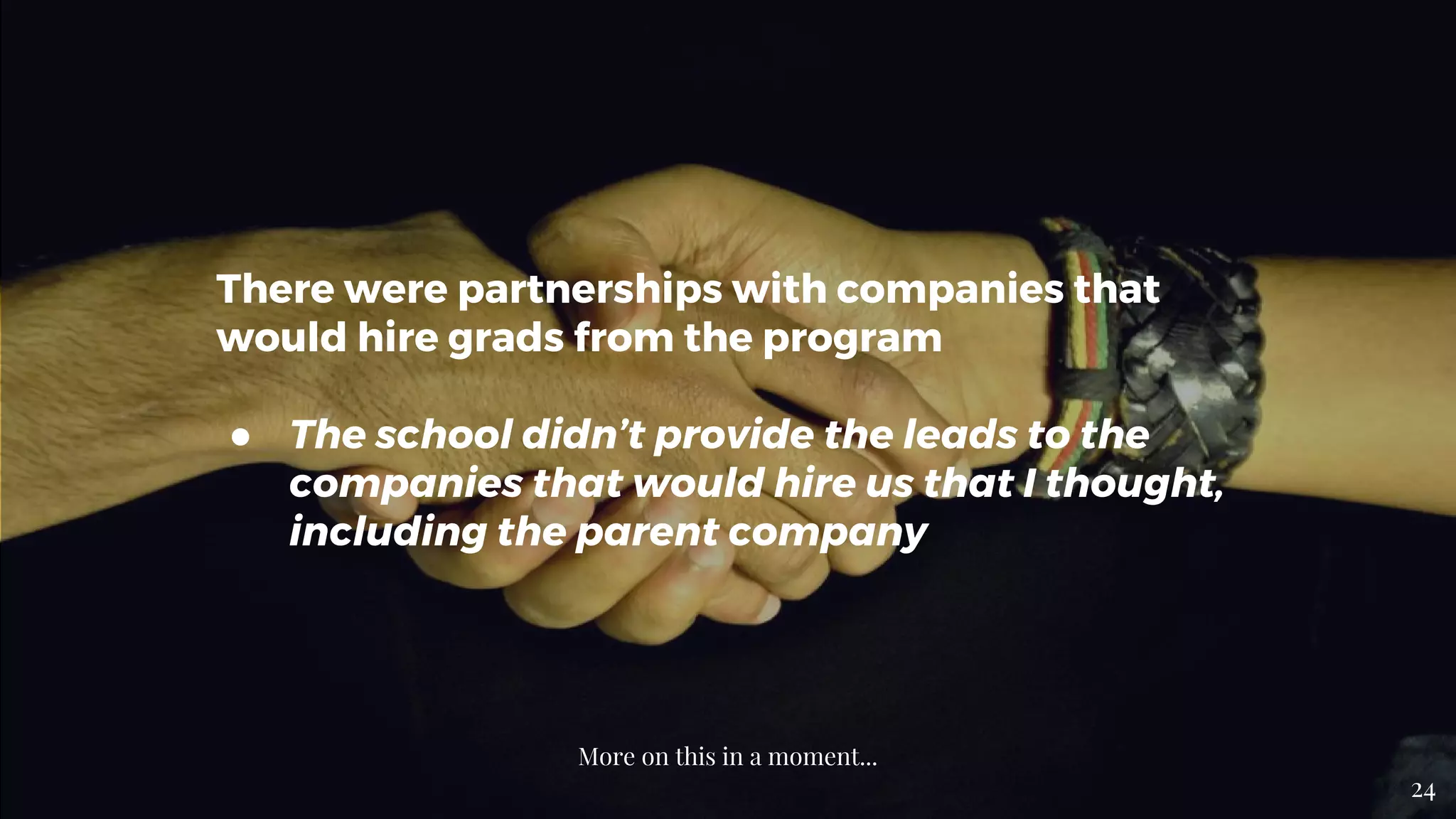 There were partnerships with companies that
would hire grads from the program
● The school didn’t provide the leads to the
companies that would hire us that I thought,
including the parent company
More on this in a moment...
24
 