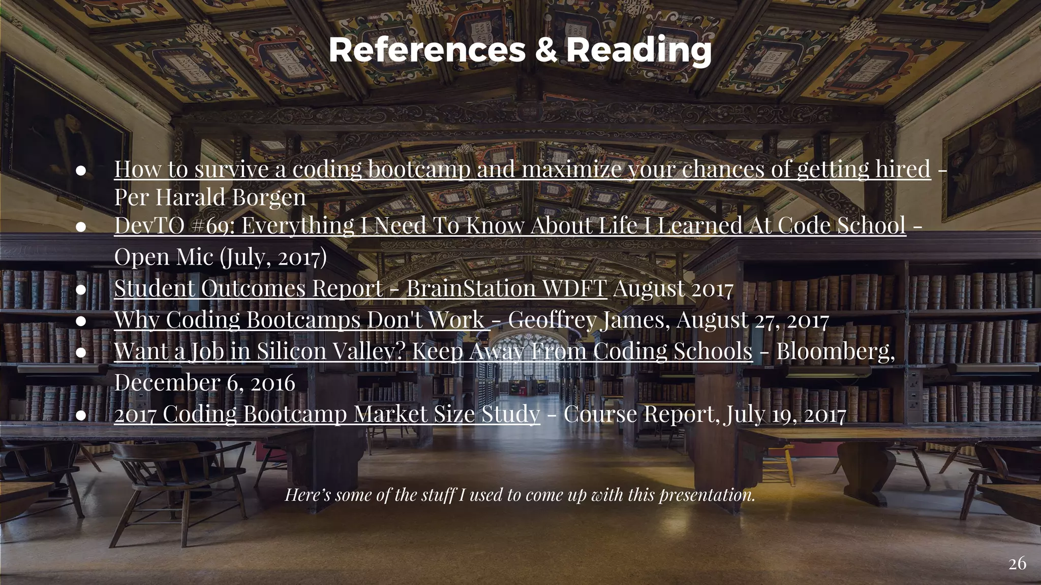 ● How to survive a coding bootcamp and maximize your chances of getting hired -
Per Harald Borgen
● DevTO #69: Everything I Need To Know About Life I Learned At Code School -
Open Mic (July, 2017)
● Student Outcomes Report - BrainStation WDFT August 2017
● Why Coding Bootcamps Don't Work - Geoffrey James, August 27, 2017
● Want a Job in Silicon Valley? Keep Away From Coding Schools - Bloomberg,
December 6, 2016
● 2017 Coding Bootcamp Market Size Study - Course Report, July 19, 2017
References & Reading
Here’s some of the stuff I used to come up with this presentation.
26
 