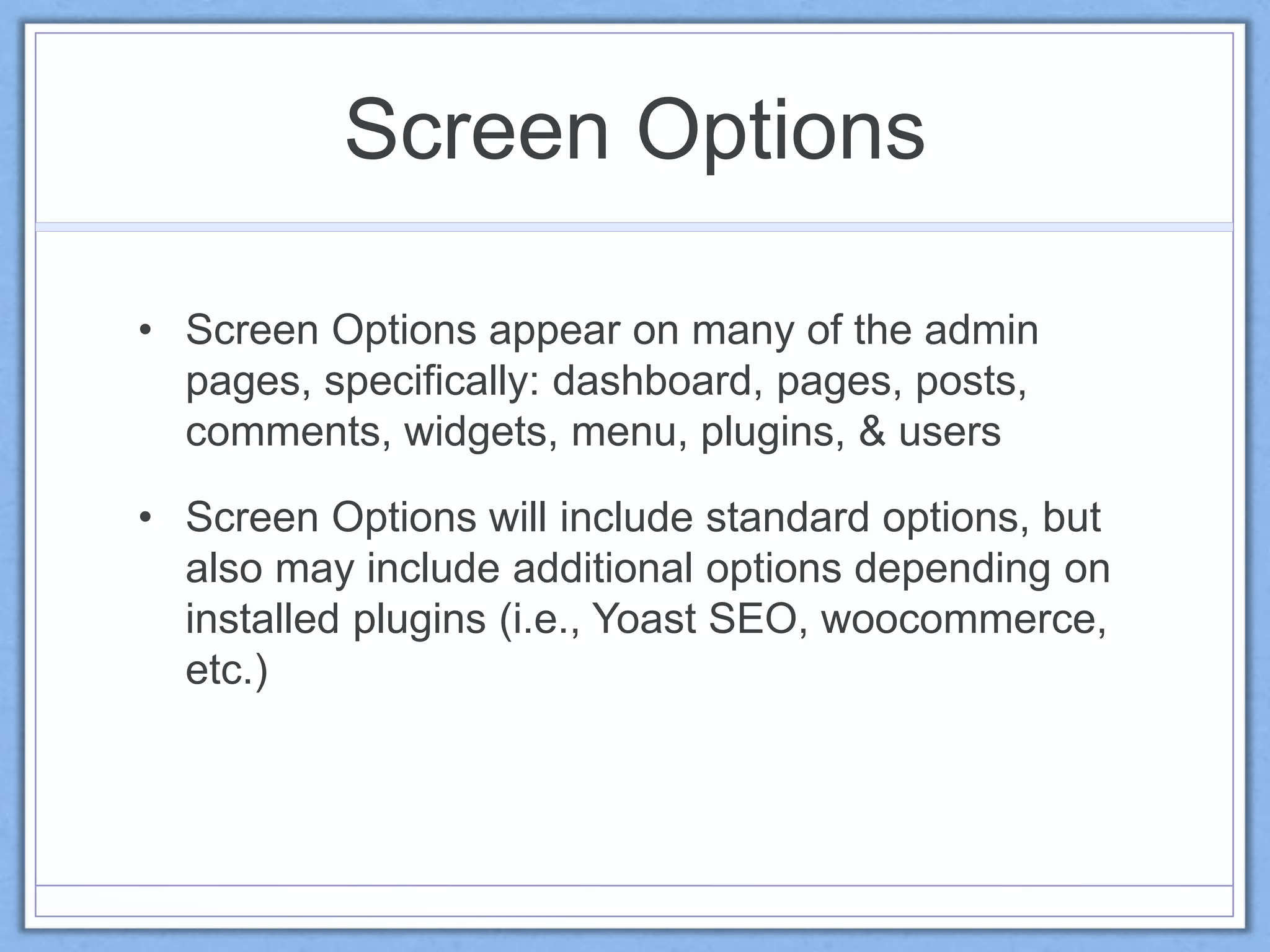Screen Options
• Screen Options appear on many of the admin
pages, specifically: dashboard, pages, posts,
comments, widgets, menu, plugins, & users
• Screen Options will include standard options, but
also may include additional options depending on
installed plugins (i.e., Yoast SEO, woocommerce,
etc.)
 
