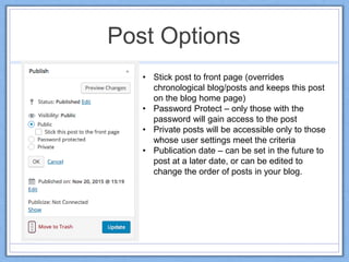Post Options
• Stick post to front page (overrides
chronological blog/posts and keeps this post
on the blog home page)
• Password Protect – only those with the
password will gain access to the post
• Private posts will be accessible only to those
whose user settings meet the criteria
• Publication date – can be set in the future to
post at a later date, or can be edited to
change the order of posts in your blog.
 