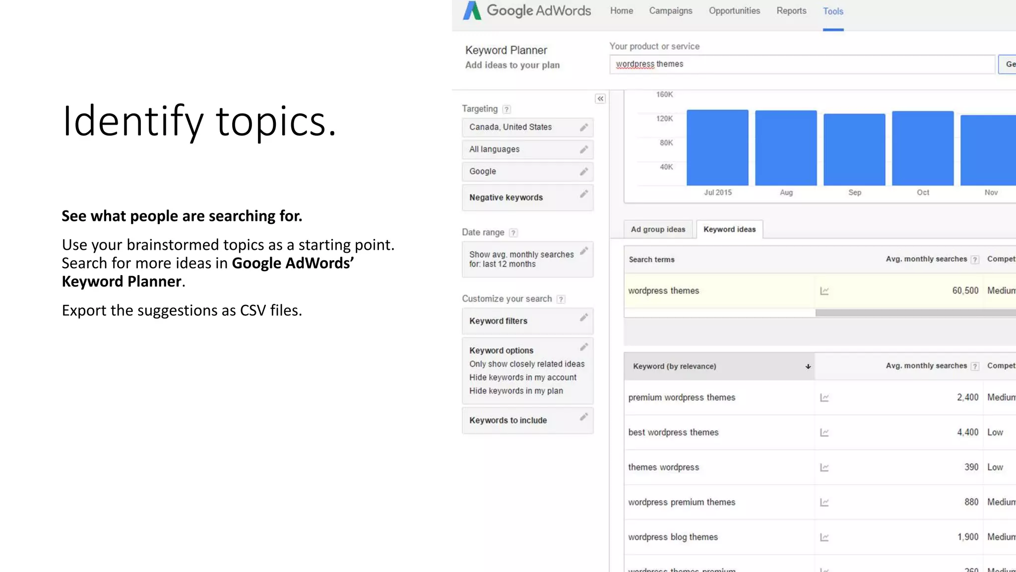 Identify topics.
See what people are searching for.
Use your brainstormed topics as a starting point.
Search for more ideas in Google AdWords’
Keyword Planner.
Export the suggestions as CSV files.
 