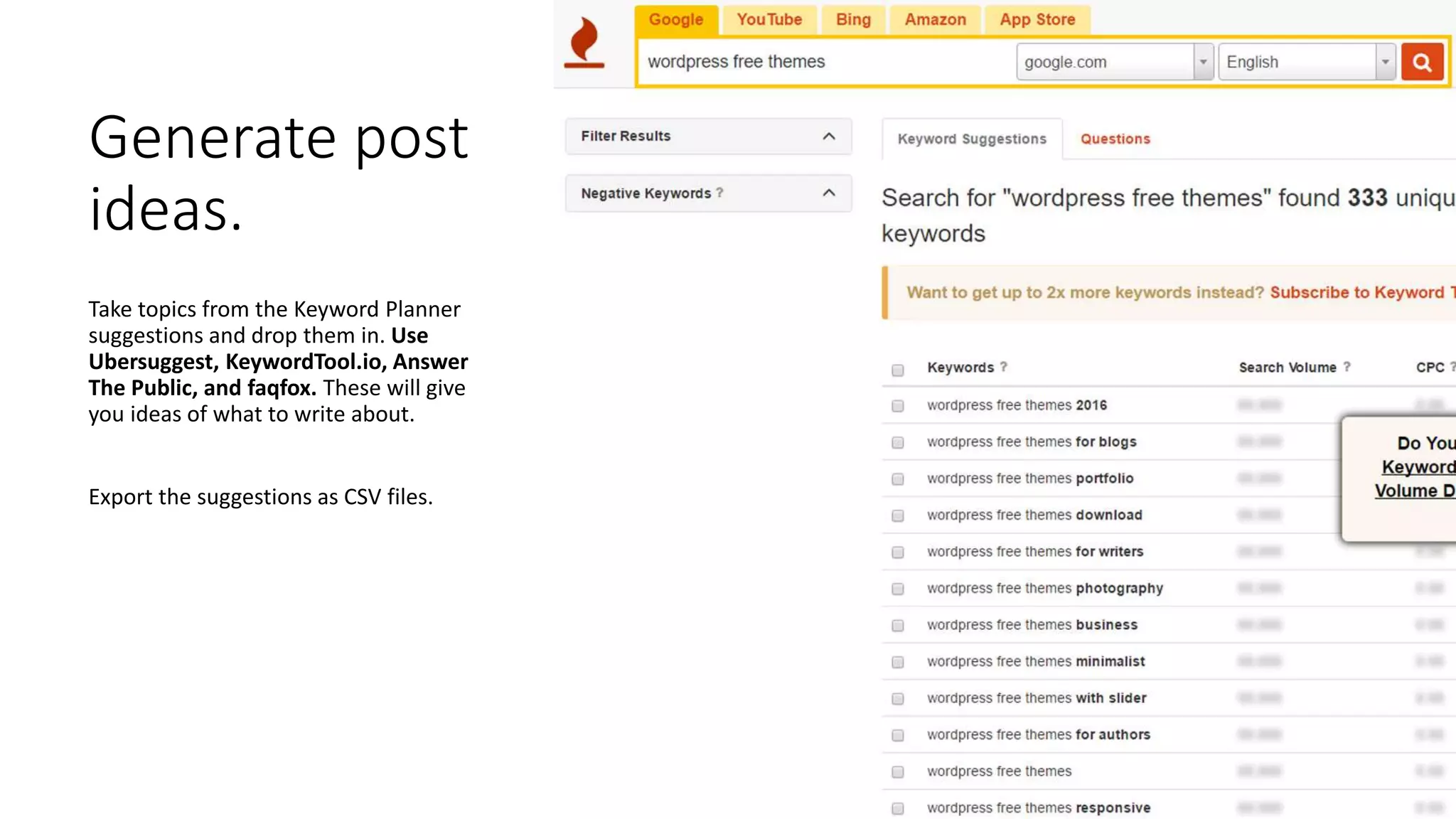 Generate post
ideas.
Take topics from the Keyword Planner
suggestions and drop them in. Use
Ubersuggest, KeywordTool.io, Answer
The Public, and faqfox. These will give
you ideas of what to write about.
Export the suggestions as CSV files.
 