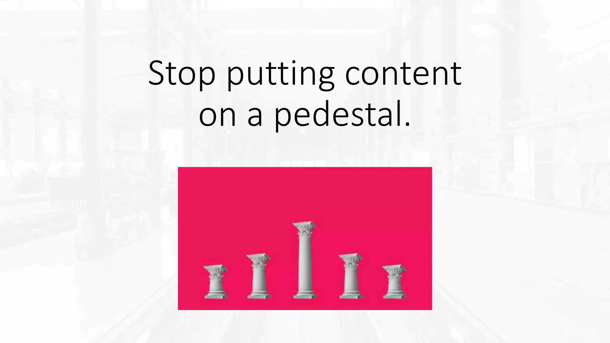 Stop putting content
on a pedestal.
 