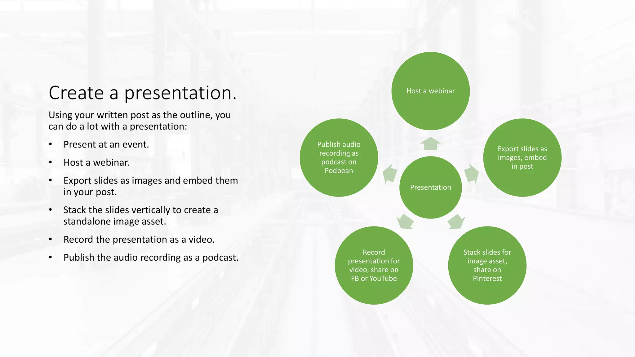Create a presentation.
Presentation
Host a webinar
Export slides as
images, embed
in post
Stack slides for
image asset,
share on
Pinterest
Record
presentation for
video, share on
FB or YouTube
Publish audio
recording as
podcast on
Podbean
Using your written post as the outline, you
can do a lot with a presentation:
• Present at an event.
• Host a webinar.
• Export slides as images and embed them
in your post.
• Stack the slides vertically to create a
standalone image asset.
• Record the presentation as a video.
• Publish the audio recording as a podcast.
 