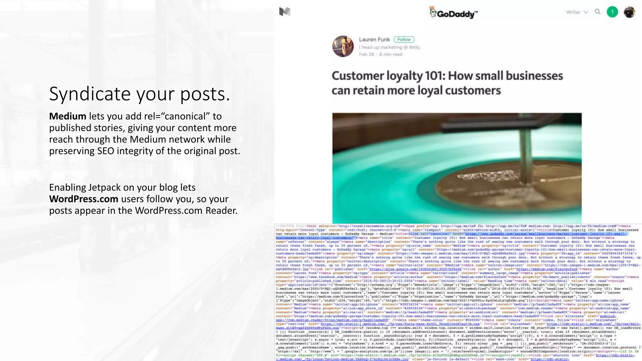 Syndicate your posts.
Medium lets you add rel=“canonical” to
published stories, giving your content more
reach through the Medium network while
preserving SEO integrity of the original post.
Enabling Jetpack on your blog lets
WordPress.com users follow you, so your
posts appear in the WordPress.com Reader.
 