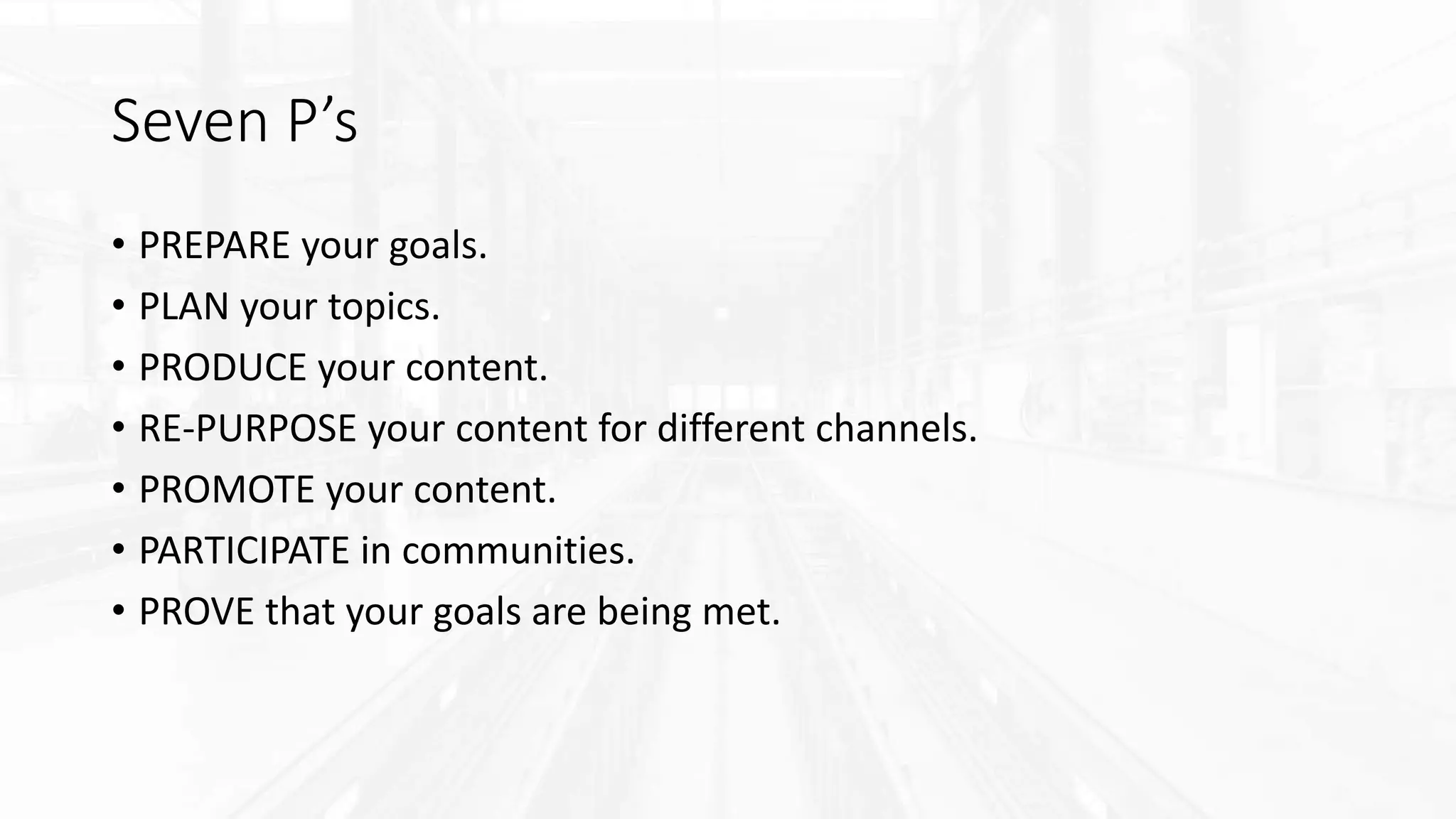 Seven P’s
• PREPARE your goals.
• PLAN your topics.
• PRODUCE your content.
• RE-PURPOSE your content for different channels.
• PROMOTE your content.
• PARTICIPATE in communities.
• PROVE that your goals are being met.
 