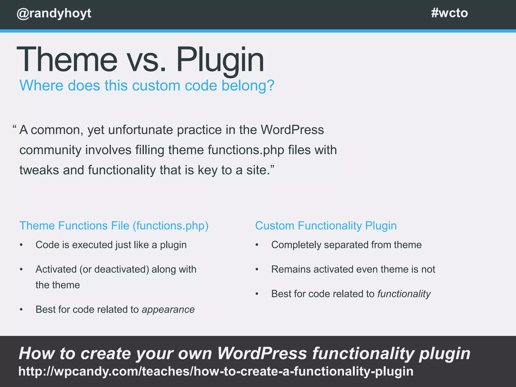 @randyhoyt                                                                                #wcto



Theme vs. Plugin
 Where does this custom code belong?

“ A common, yet unfortunate practice in the WordPress
 community involves filling theme functions.php files with
 tweaks and functionality that is key to a site.”



 Theme Functions File (functions.php)        Custom Functionality Plugin
 •   Code is executed just like a plugin     •   Completely separated from theme

 •   Activated (or deactivated) along with   •   Remains activated even theme is not
     the theme
                                             •   Best for code related to functionality
 •   Best for code related to appearance



How to create your own WordPress functionality plugin
http://wpcandy.com/teaches/how-to-create-a-functionality-plugin
 