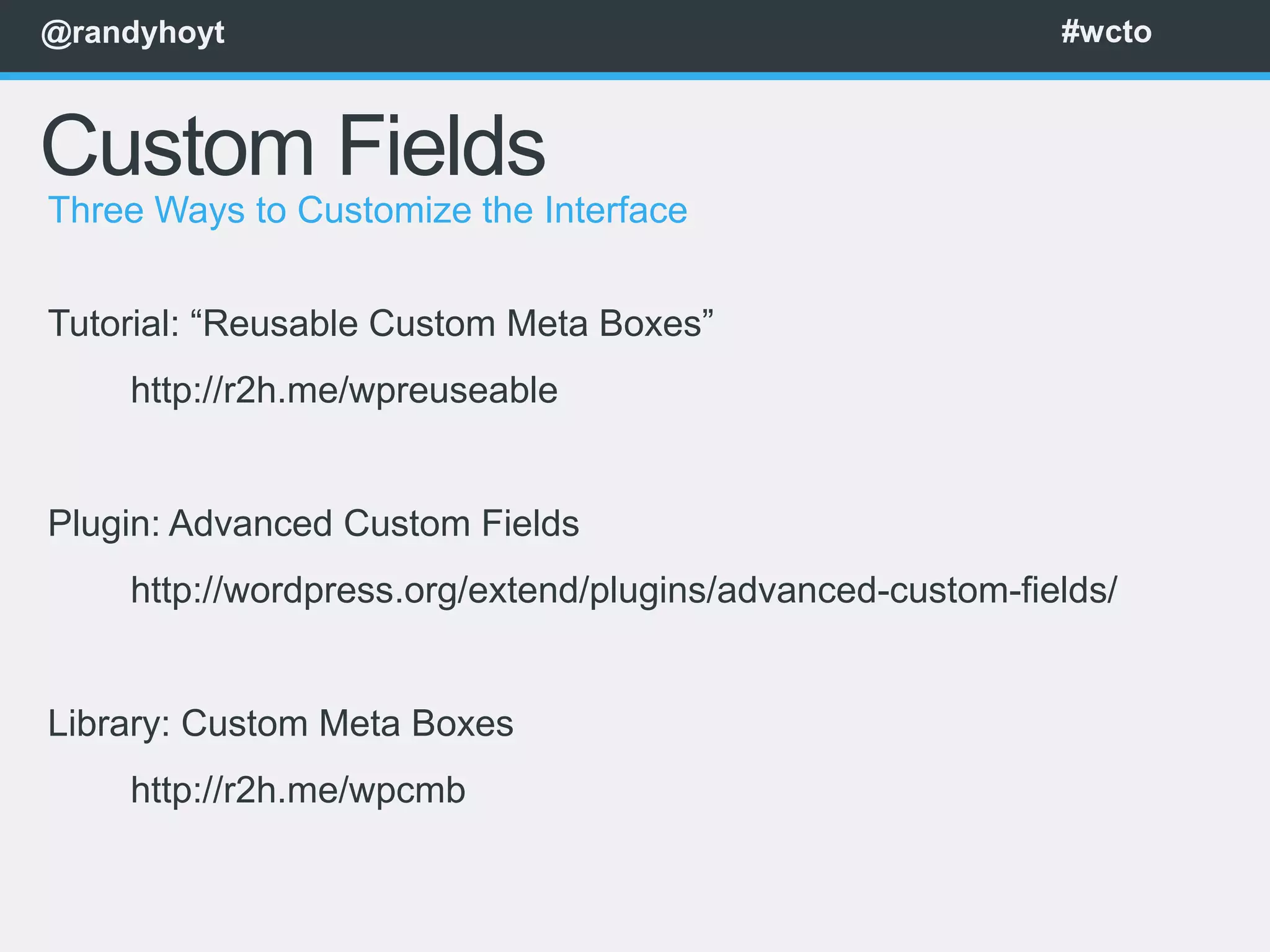 @randyhoyt                                                 #wcto



Custom Fields
Three Ways to Customize the Interface


Tutorial: “Reusable Custom Meta Boxes”
    http://r2h.me/wpreuseable


Plugin: Advanced Custom Fields
    http://wordpress.org/extend/plugins/advanced-custom-fields/


Library: Custom Meta Boxes
    http://r2h.me/wpcmb
 
