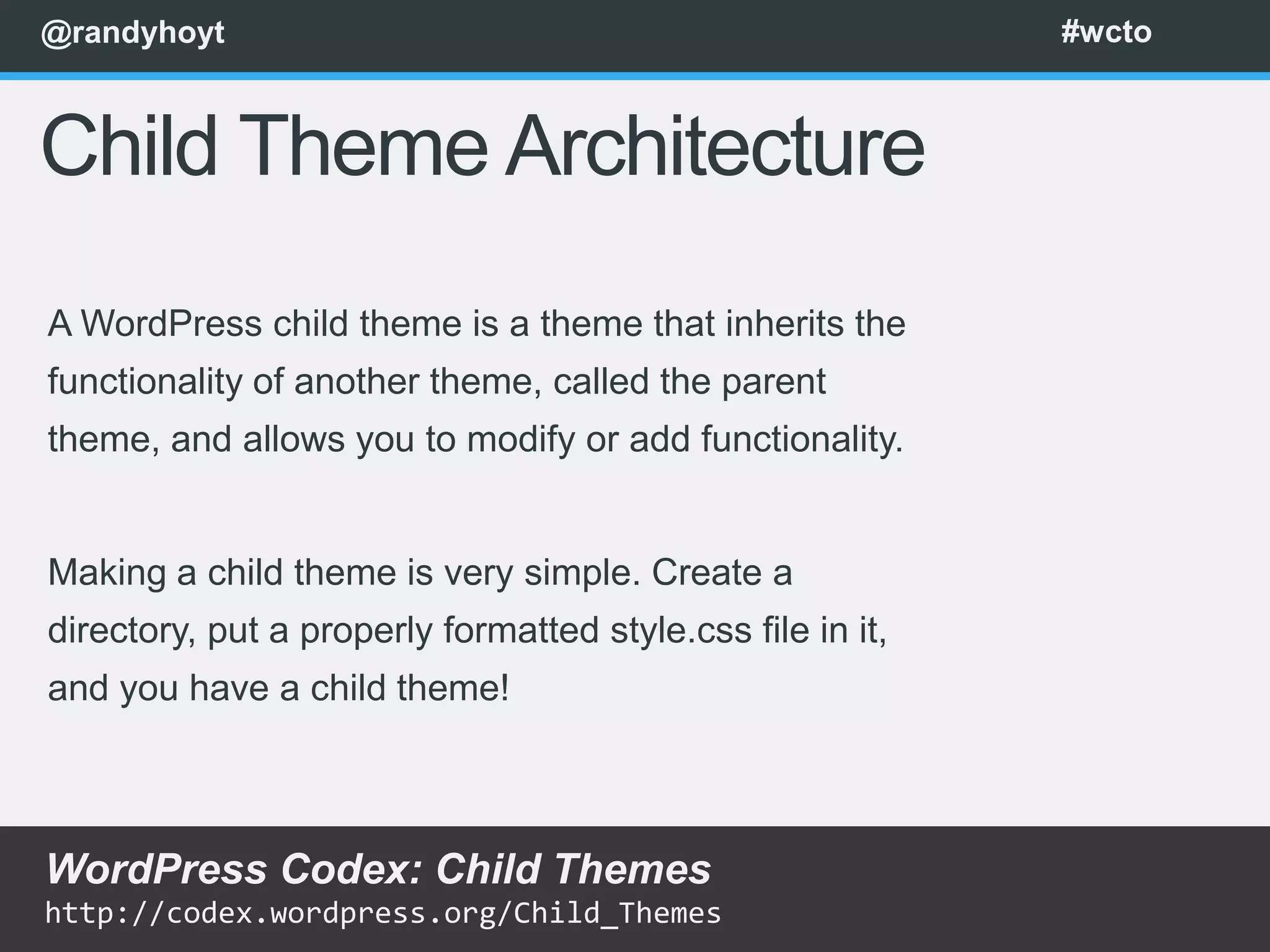 @randyhoyt                                                  #wcto



Child Theme Architecture
A WordPress child theme is a theme that inherits the
functionality of another theme, called the parent
theme, and allows you to modify or add functionality.


Making a child theme is very simple. Create a
directory, put a properly formatted style.css file in it,
and you have a child theme!



WordPress Codex: Child Themes
http://codex.wordpress.org/Child_Themes
 