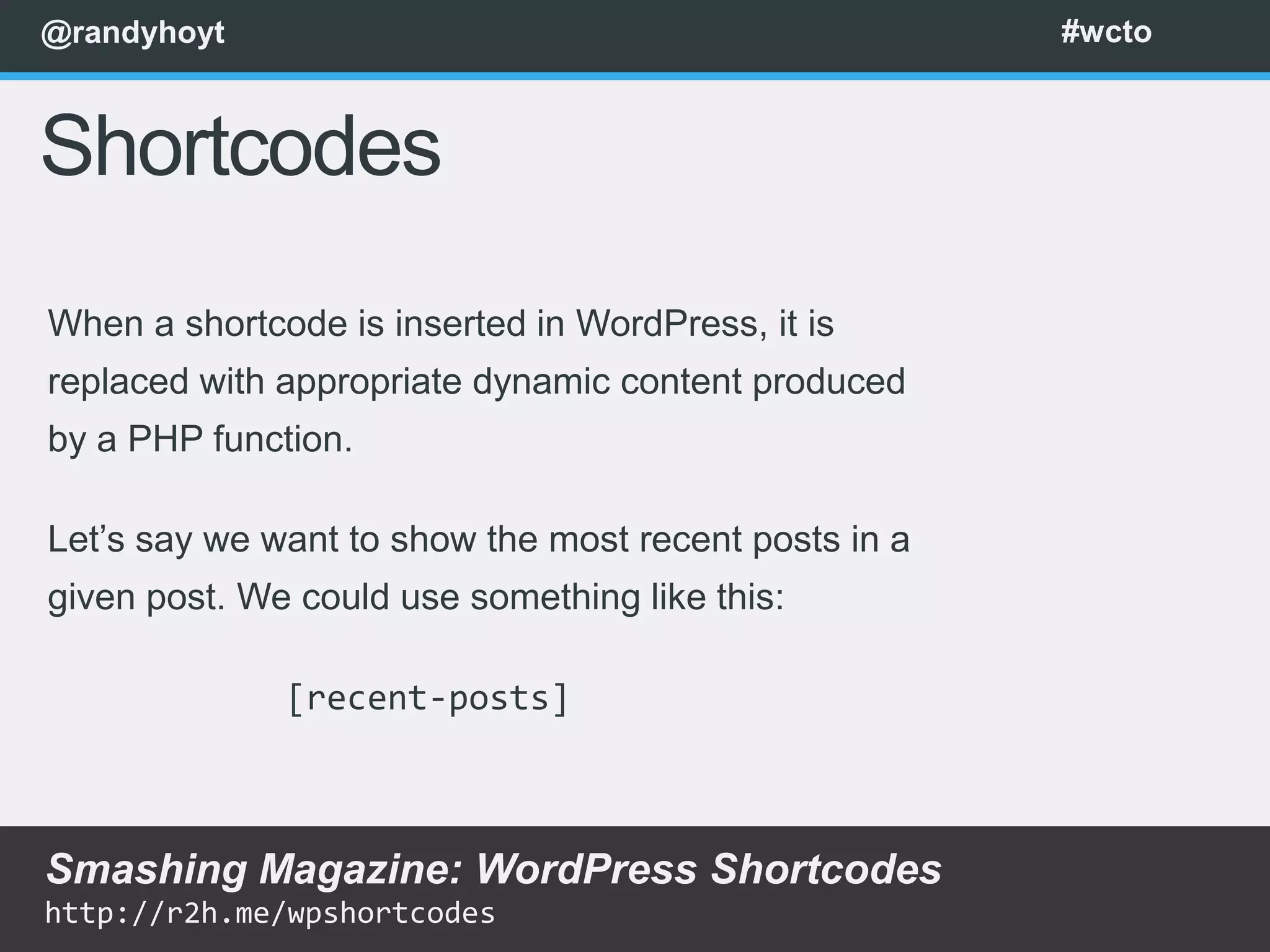 @randyhoyt                                             #wcto



Shortcodes
When a shortcode is inserted in WordPress, it is
replaced with appropriate dynamic content produced
by a PHP function.

Let’s say we want to show the most recent posts in a
given post. We could use something like this:

              [recent-posts]



Smashing Magazine: WordPress Shortcodes
http://r2h.me/wpshortcodes
 