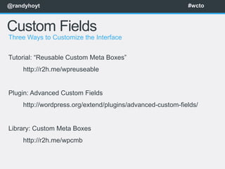 @randyhoyt                                                 #wcto



Custom Fields
Three Ways to Customize the Interface


Tutorial: “Reusable Custom Meta Boxes”
    http://r2h.me/wpreuseable


Plugin: Advanced Custom Fields
    http://wordpress.org/extend/plugins/advanced-custom-fields/


Library: Custom Meta Boxes
    http://r2h.me/wpcmb
 