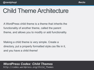 @randyhoyt                                                  #wcto



Child Theme Architecture
A WordPress child theme is a theme that inherits the
functionality of another theme, called the parent
theme, and allows you to modify or add functionality.


Making a child theme is very simple. Create a
directory, put a properly formatted style.css file in it,
and you have a child theme!



WordPress Codex: Child Themes
http://codex.wordpress.org/Child_Themes
 