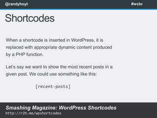 @randyhoyt                                             #wcto



Shortcodes
When a shortcode is inserted in WordPress, it is
replaced with appropriate dynamic content produced
by a PHP function.

Let’s say we want to show the most recent posts in a
given post. We could use something like this:

              [recent-posts]



Smashing Magazine: WordPress Shortcodes
http://r2h.me/wpshortcodes
 