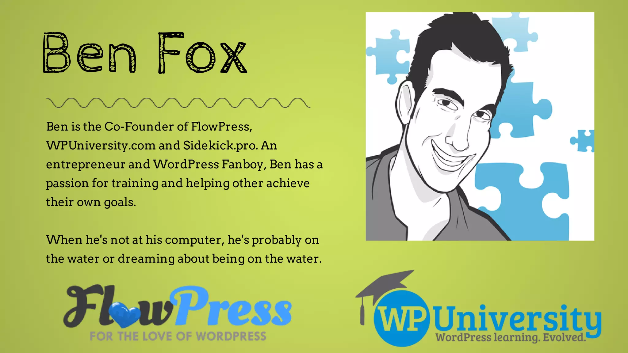 Ben Fox
Ben is the Co-Founder of FlowPress,
WPUniversity.com and Sidekick.pro. An
entrepreneur and WordPress Fanboy, Ben has a
passion for training and helping other achieve
their own goals.
When he's not at his computer, he's probably on
the water or dreaming about being on the water.