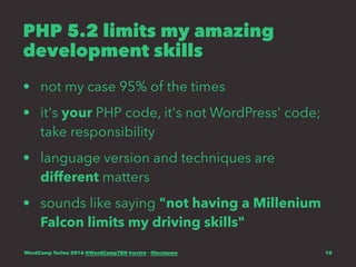 PHP 5.2 limits my amazing
development skills
• not my case 95% of the times
• it's your PHP code, it's not WordPress' code;
take responsibility
• language version and techniques are
different matters
• sounds like saying "not having a Millenium
Falcon limits my driving skills"
WordCamp Torino 2016 @WordCampTRN #wctrn - @lucatume 10
 