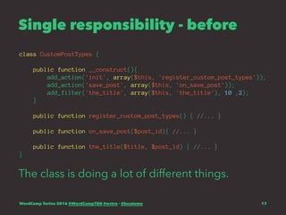Single responsibility - before
class CustomPostTypes {
public function __construct(){
add_action('init', array($this, 'register_custom_post_types'));
add_action('save_post', array($this, 'on_save_post'));
add_filter('the_title', array($this, 'the_title'), 10 ,2);
}
public function register_custom_post_types() { //... }
public function on_save_post($post_id){ //... }
public function the_title($title, $post_id) { //... }
}
The class is doing a lot of different things.
WordCamp Torino 2016 @WordCampTRN #wctrn - @lucatume 17
 