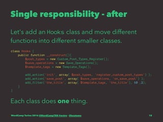 Single responsibility - after
Let's add an Hooks class and move different
functions into different smaller classes.
class Hooks {
public function __construct(){
$post_types = new Custom_Post_Types_Register();
$save_operations = new Save_Operations();
$template_tags = new Template_Tags();
add_action('init', array( $post_types, 'register_custom_post_types') );
add_action('save_post', array( $save_operations, 'on_save_post') );
add_filter('the_title', array( $template_tags, 'the_title'), 10 ,2);
}
}
Each class does one thing.
WordCamp Torino 2016 @WordCampTRN #wctrn - @lucatume 18
 