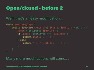 Open/closed - before 2
Well: that's an easy modiﬁcation...
class Template_Tags {
public function the_title( $title, $post_id = null ) {
$post = get_post( $post_id );
if ($post->post_type === 'bad_news') {
return $title . ' ;)';
} else {
return '.:: ' . $title . ' ::.';
}
}
}
Many more modiﬁcations will come.. .
WordCamp Torino 2016 @WordCampTRN #wctrn - @lucatume 20
 