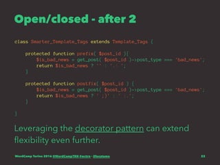 Open/closed - after 2
class Smarter_Template_Tags extends Template_Tags {
protected function prefix( $post_id ){
$is_bad_news = get_post( $post_id )->post_type === 'bad_news';
return $is_bad_news ? '' : '.: ';
}
protected function postfix( $post_id ) {
$is_bad_news = get_post( $post_id )->post_type === 'bad_news';
return $is_bad_news ? ' ;)' : ' :.';
}
}
Leveraging the decorator pattern can extend
ﬂexibility even further.
WordCamp Torino 2016 @WordCampTRN #wctrn - @lucatume 22
 